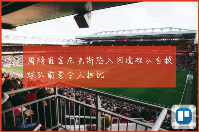 周琦直言尼克斯陷入困境难以自拔球队前景令人担忧