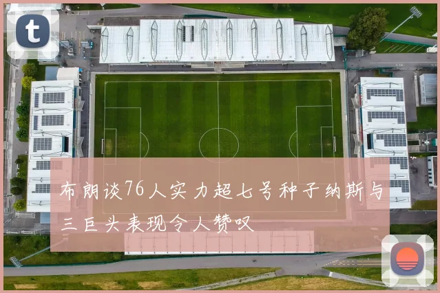 布朗谈76人实力超七号种子纳斯与三巨头表现令人赞叹
