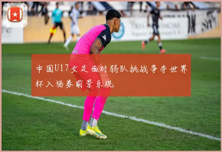 中国U17女足面对弱队挑战争夺世界杯入场券前景乐观