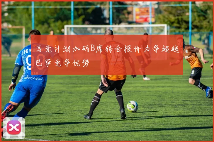 马竞计划加码B席转会报价力争超越巴萨竞争优势