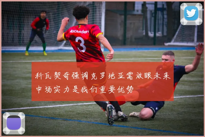 科瓦契奇强调克罗地亚需放眼未来中场实力是我们重要优势