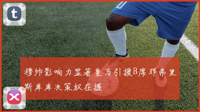 穆帅影响力显著皇马引援B席邓弗里斯库库决策权在握