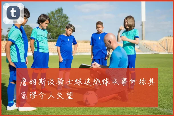 詹姆斯谈骑士球迷烧球衣事件称其荒谬令人失望