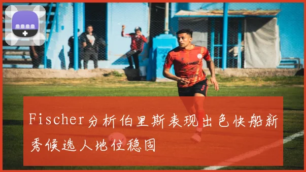 Fischer分析伯里斯表现出色快船新秀候选人地位稳固