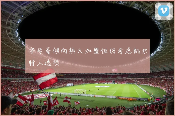 字母哥倾向热火加盟但仍考虑凯尔特人选项