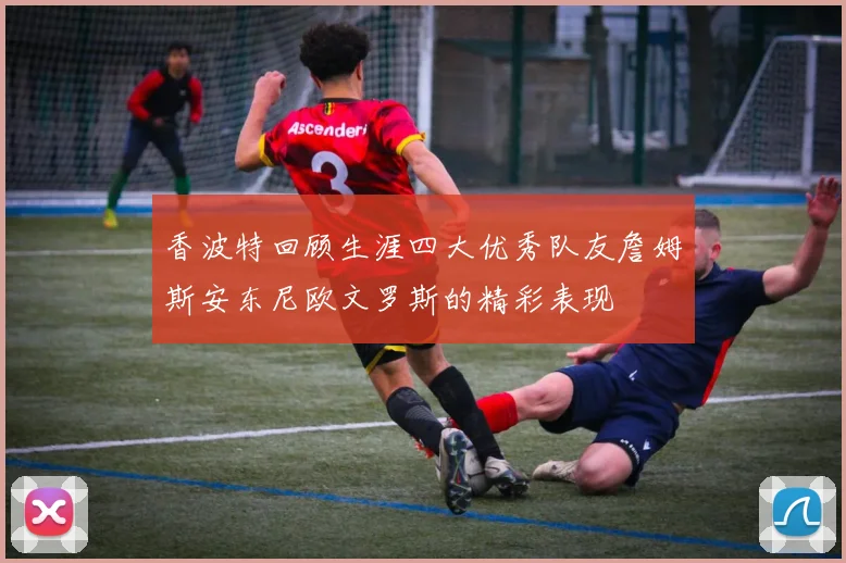 香波特回顾生涯四大优秀队友詹姆斯安东尼欧文罗斯的精彩表现