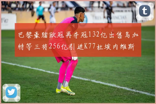 巴黎豪赌欧冠再夺冠132亿出售乌加特等三将256亿引进K77杜埃内维斯等五名新援