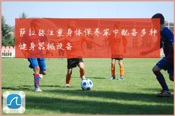 萨拉赫注重身体保养家中配备多种健身器械设备