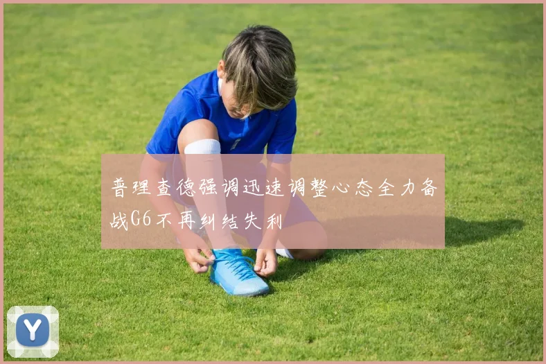 普理查德强调迅速调整心态全力备战G6不再纠结失利