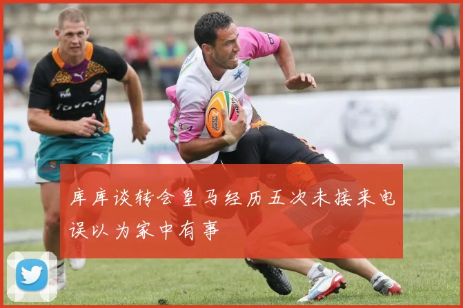 库库谈转会皇马经历五次未接来电误以为家中有事