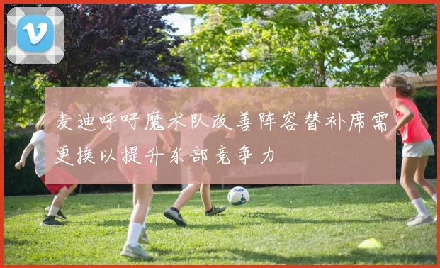 麦迪呼吁魔术队改善阵容替补席需更换以提升东部竞争力