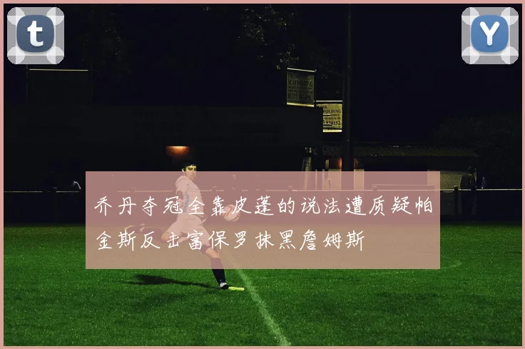 乔丹夺冠全靠皮蓬的说法遭质疑帕金斯反击富保罗抹黑詹姆斯