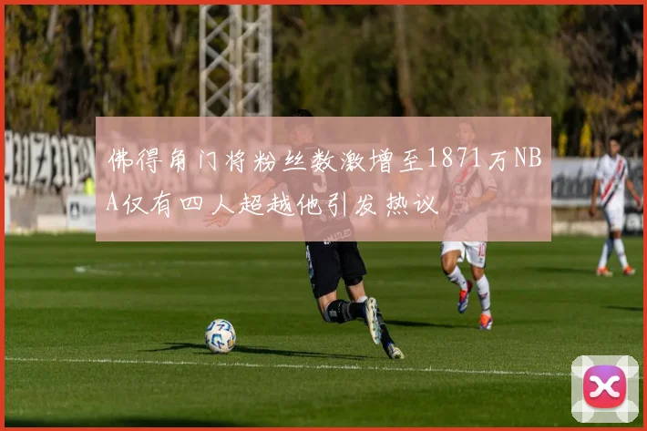 佛得角门将粉丝数激增至1871万NBA仅有四人超越他引发热议