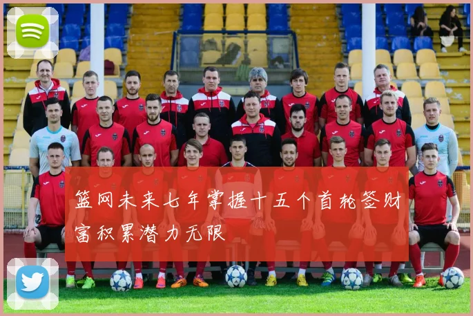 篮网未来七年掌握十五个首轮签财富积累潜力无限