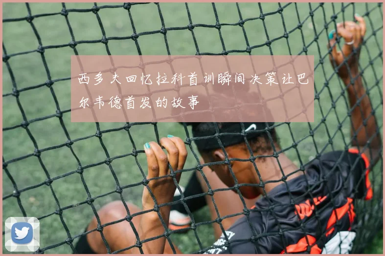 西多夫回忆拉科首训瞬间决策让巴尔韦德首发的故事