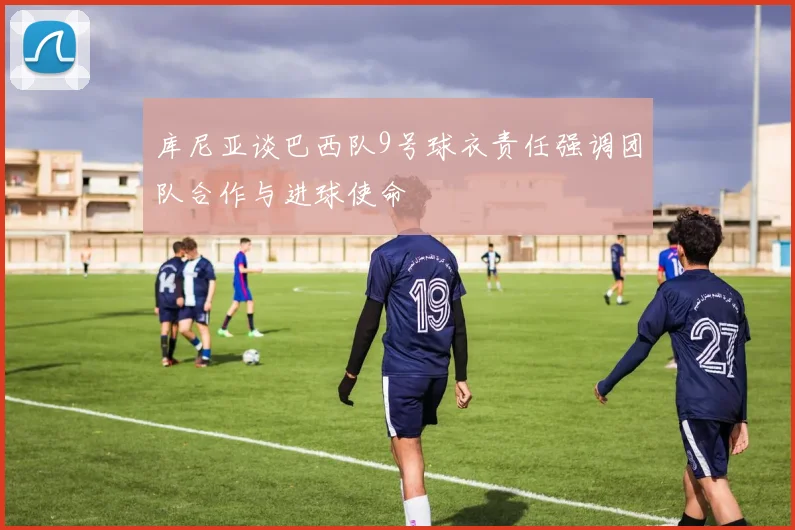 库尼亚谈巴西队9号球衣责任强调团队合作与进球使命